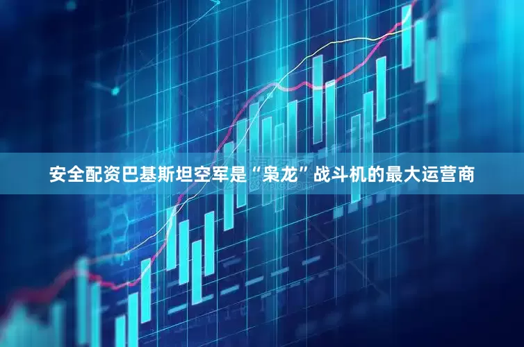 安全配资巴基斯坦空军是“枭龙”战斗机的最大运营商